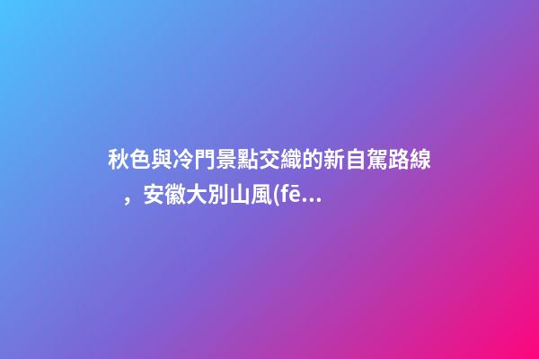 秋色與冷門景點交織的新自駕路線，安徽大別山風(fēng)景道2日游玩攻略